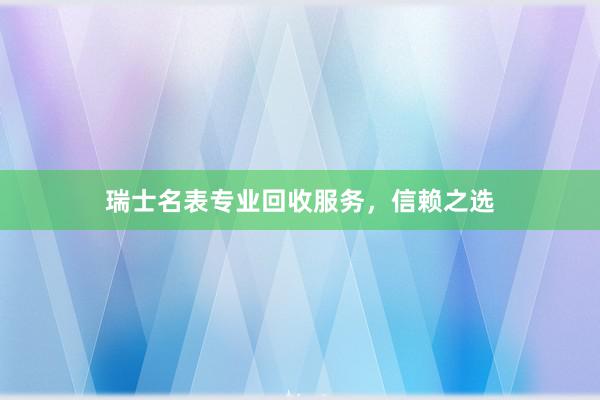 瑞士名表专业回收服务，信赖之选