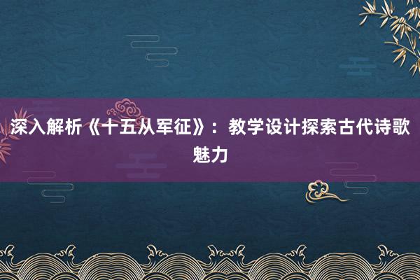 深入解析《十五从军征》：教学设计探索古代诗歌魅力